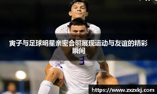 寅子与足球明星亲密合照展现运动与友谊的精彩瞬间